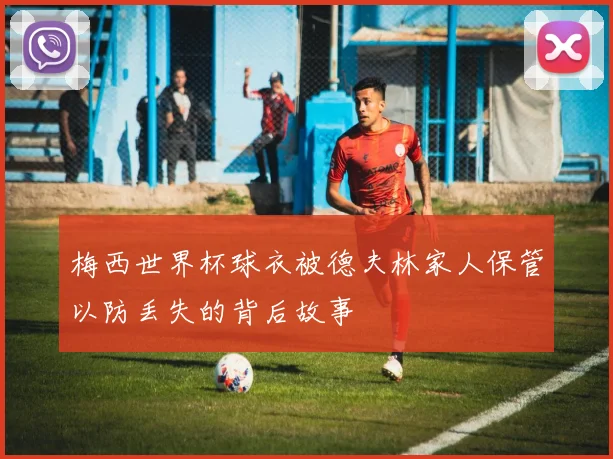 梅西世界杯球衣被德夫林家人保管以防丢失的背后故事