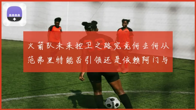 火箭队未来控卫之路究竟何去何从范弗里特能否引领还是依赖阿门与谢泼德