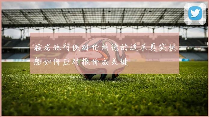 猛龙独行侠对伦纳德的追求真实快船如何应对报价成关键