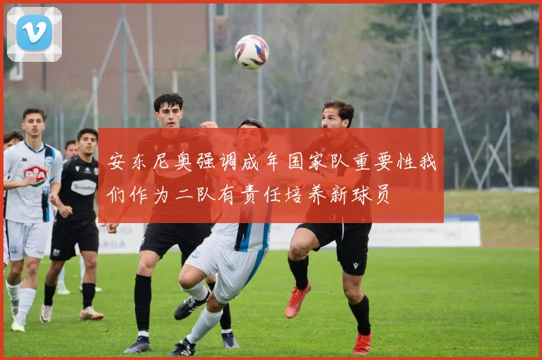 安东尼奥强调成年国家队重要性我们作为二队有责任培养新球员