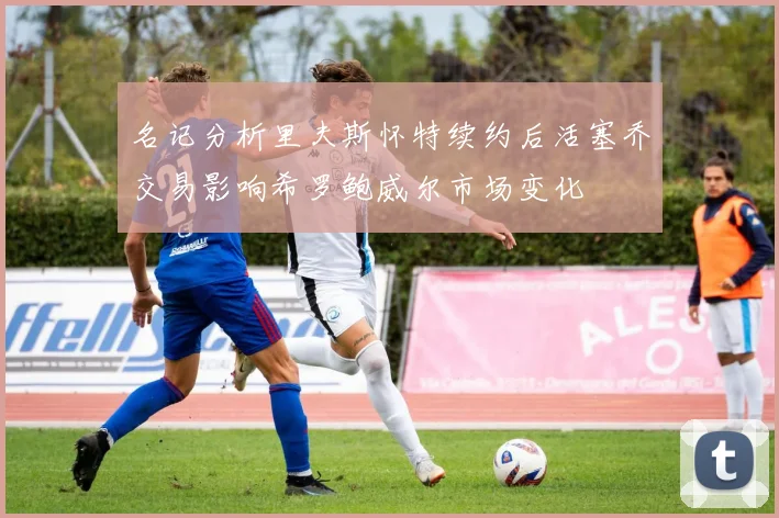 名记分析里夫斯怀特续约后活塞乔交易影响希罗鲍威尔市场变化
