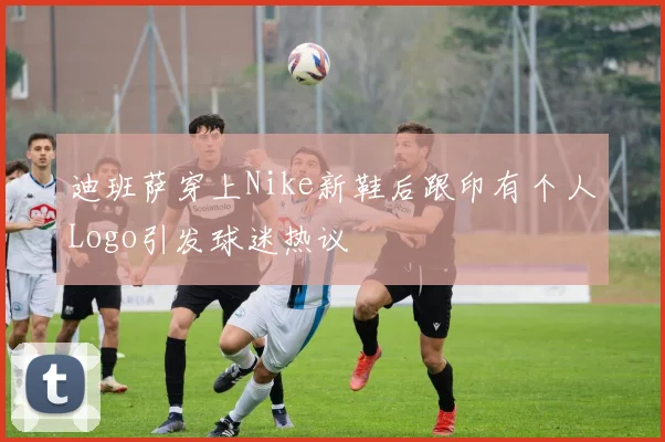 迪班萨穿上Nike新鞋后跟印有个人Logo引发球迷热议