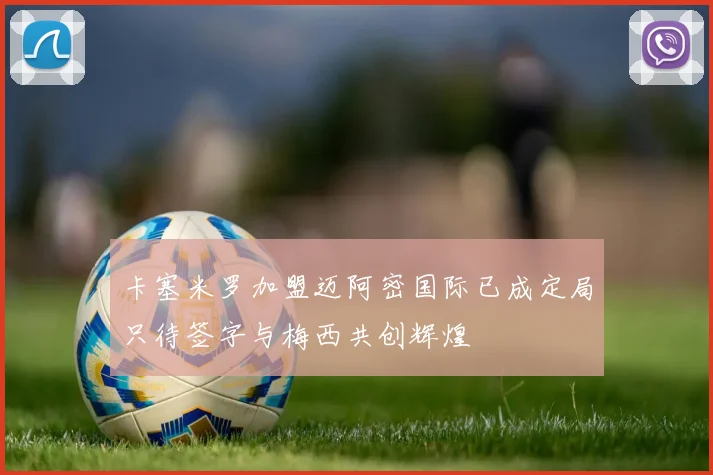 卡塞米罗加盟迈阿密国际已成定局只待签字与梅西共创辉煌