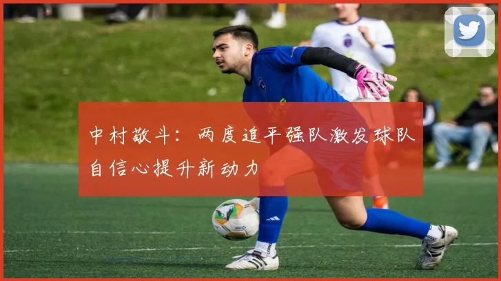 中村敬斗：两度追平强队激发球队自信心提升新动力