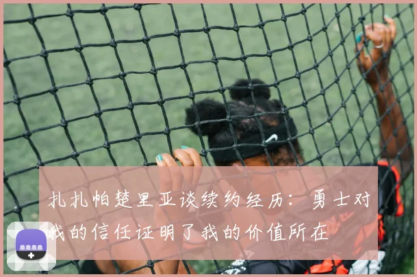 扎扎帕楚里亚谈续约经历：勇士对我的信任证明了我的价值所在