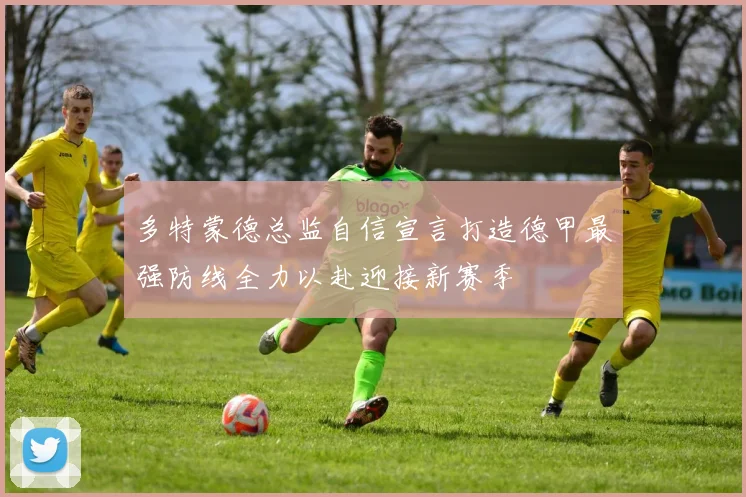 多特蒙德总监自信宣言打造德甲最强防线全力以赴迎接新赛季