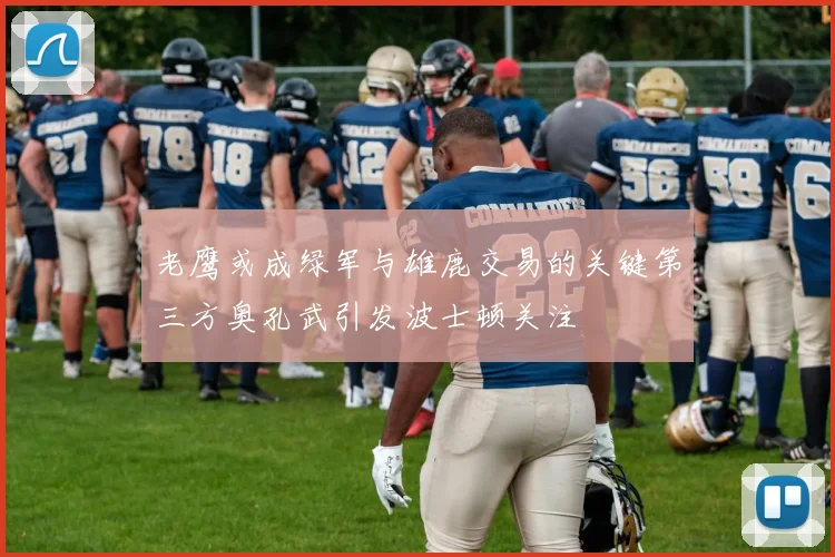 老鹰或成绿军与雄鹿交易的关键第三方奥孔武引发波士顿关注