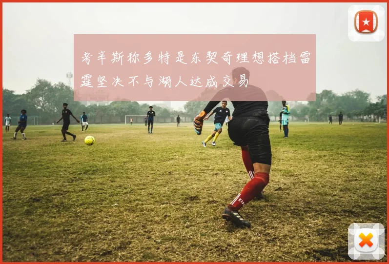 考辛斯称多特是东契奇理想搭档雷霆坚决不与湖人达成交易