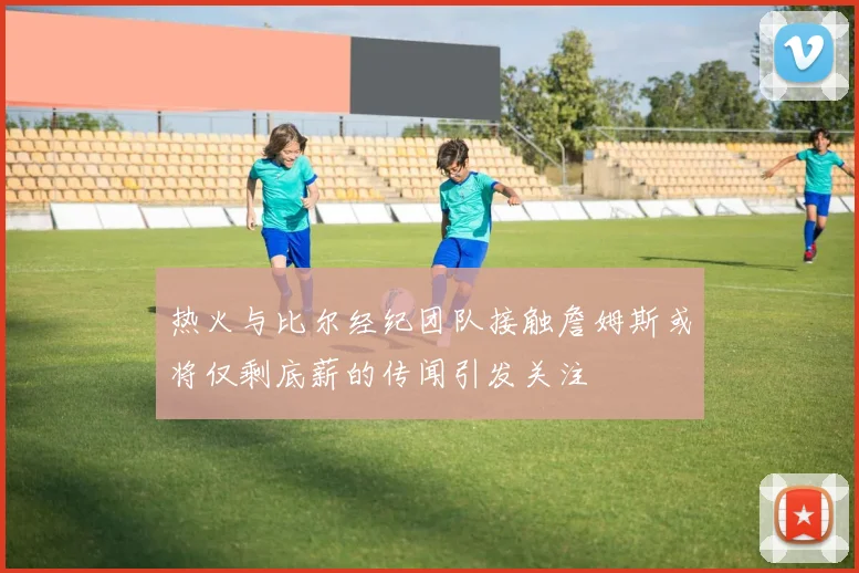 热火与比尔经纪团队接触詹姆斯或将仅剩底薪的传闻引发关注