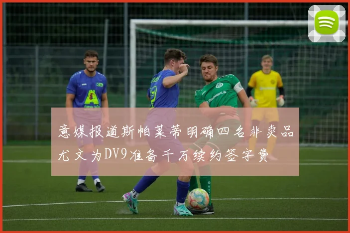 意媒报道斯帕莱蒂明确四名非卖品尤文为DV9准备千万续约签字费