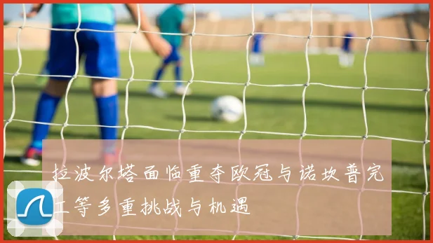 拉波尔塔面临重夺欧冠与诺坎普完工等多重挑战与机遇